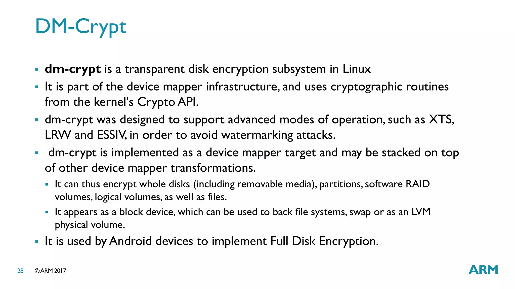 ©ARM 201728
DM-Crypt
 dm-crypt is a transparent disk encryption subsystem in Linux
 It is part of the device mapper infrastructure, and uses cryptographic routines
from the kernel's Crypto API.
 dm-crypt was designed to support advanced modes of operation, such as XTS,
LRW and ESSIV, in order to avoid watermarking attacks.
 dm-crypt is implemented as a device mapper target and may be stacked on top
of other device mapper transformations.
 It can thus encrypt whole disks (including removable media), partitions, software RAID
volumes, logical volumes, as well as files.
 It appears as a block device, which can be used to back file systems, swap or as an LVM
physical volume.
 It is used by Android devices to implement Full Disk Encryption.
 