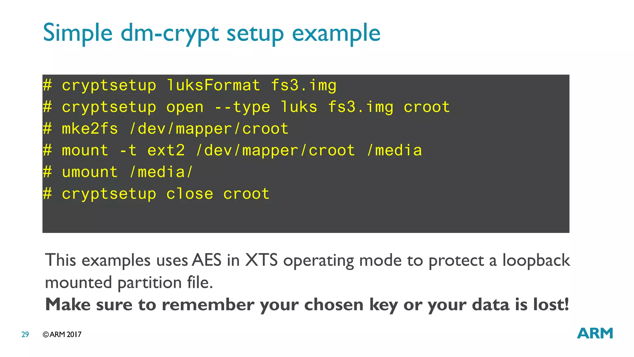 ©ARM 201729
Simple dm-crypt setup example
# cryptsetup luksFormat fs3.img
# cryptsetup open --type luks fs3.img croot
# mke2fs /dev/mapper/croot
# mount -t ext2 /dev/mapper/croot /media
# umount /media/
# cryptsetup close croot
This examples uses AES in XTS operating mode to protect a loopback
mounted partition file.
Make sure to remember your chosen key or your data is lost!
 
