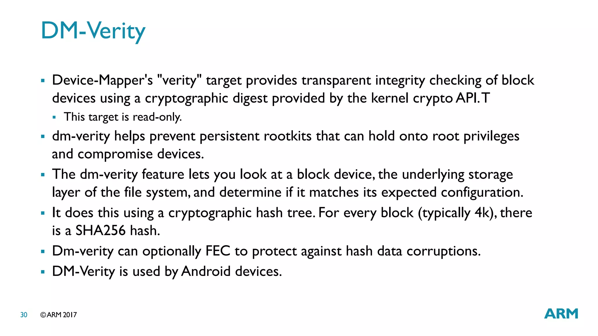 ©ARM 201730
DM-Verity
 Device-Mapper's "verity" target provides transparent integrity checking of block
devices using a cryptographic digest provided by the kernel crypto API.T
 This target is read-only.
 dm-verity helps prevent persistent rootkits that can hold onto root privileges
and compromise devices.
 The dm-verity feature lets you look at a block device, the underlying storage
layer of the file system, and determine if it matches its expected configuration.
 It does this using a cryptographic hash tree. For every block (typically 4k), there
is a SHA256 hash.
 Dm-verity can optionally FEC to protect against hash data corruptions.
 DM-Verity is used by Android devices.
 