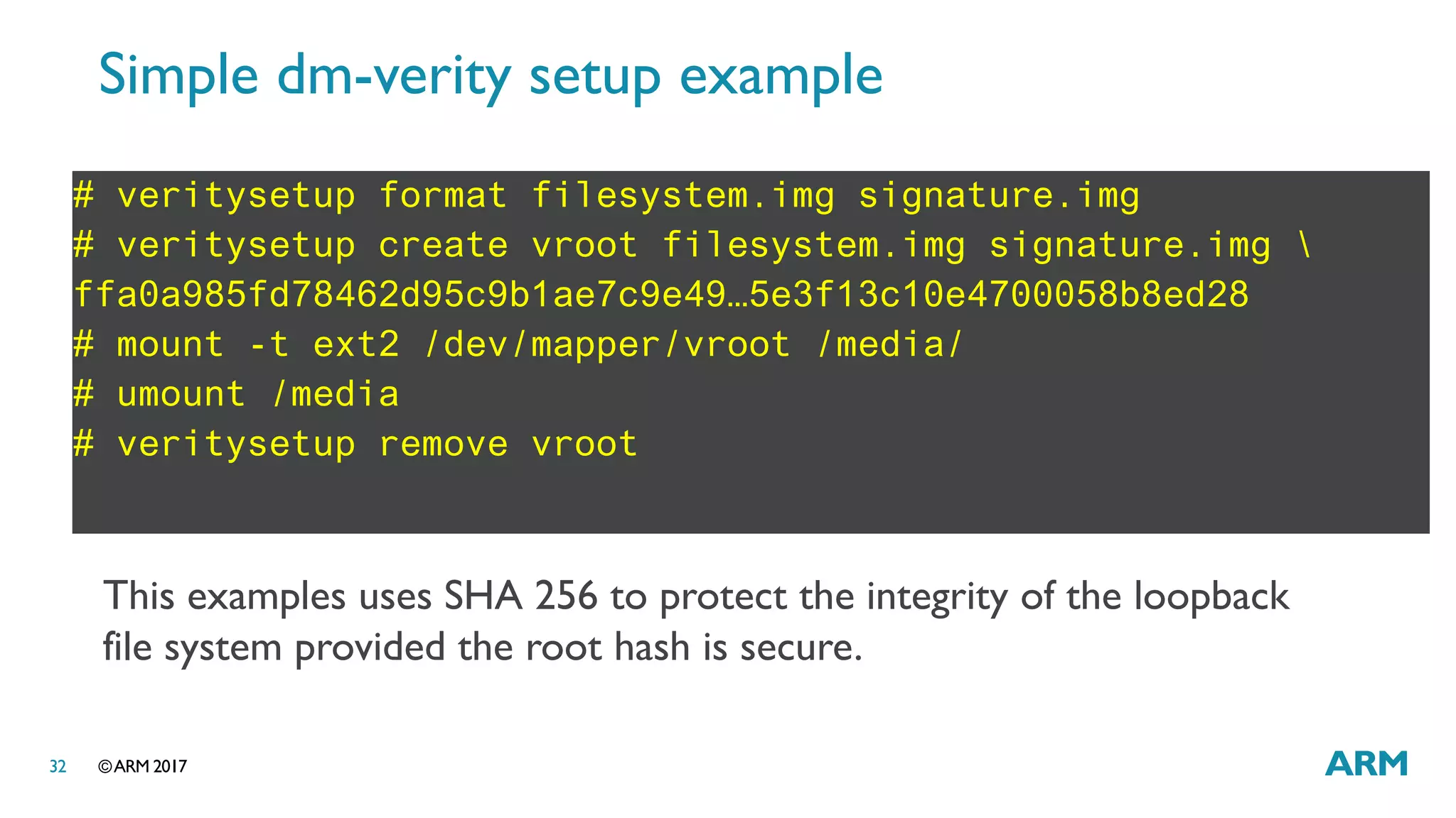 ©ARM 201732
Simple dm-verity setup example
# veritysetup format filesystem.img signature.img
# veritysetup create vroot filesystem.img signature.img 
ffa0a985fd78462d95c9b1ae7c9e49…5e3f13c10e4700058b8ed28
# mount -t ext2 /dev/mapper/vroot /media/
# umount /media
# veritysetup remove vroot
This examples uses SHA 256 to protect the integrity of the loopback
file system provided the root hash is secure.
 