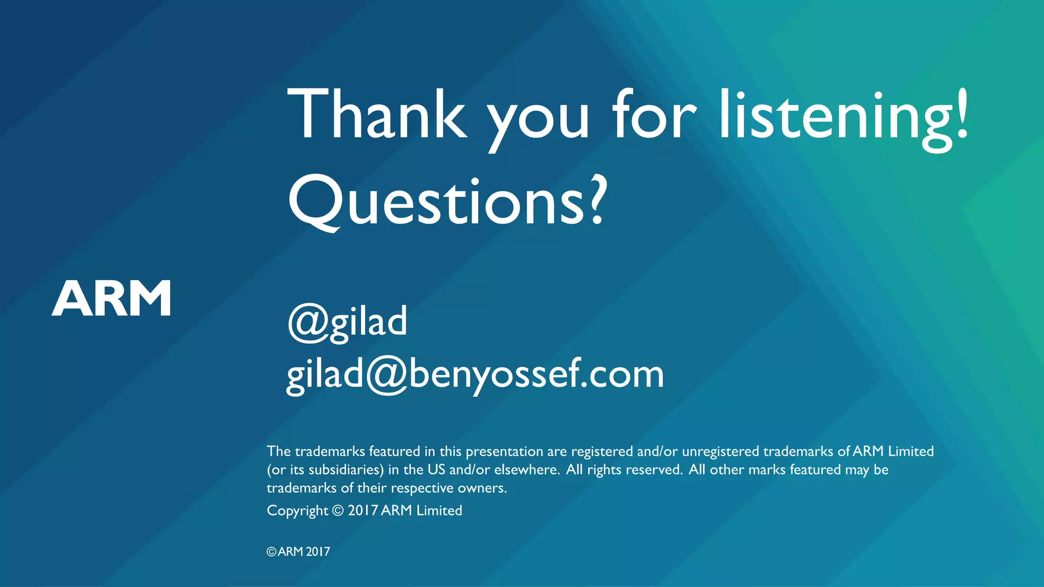 The trademarks featured in this presentation are registered and/or unregistered trademarks of ARM Limited
(or its subsidiaries) in the US and/or elsewhere. All rights reserved. All other marks featured may be
trademarks of their respective owners.
Copyright © 2017 ARM Limited
©ARM 2017
Thank you for listening!
Questions?
@gilad
gilad@benyossef.com
 