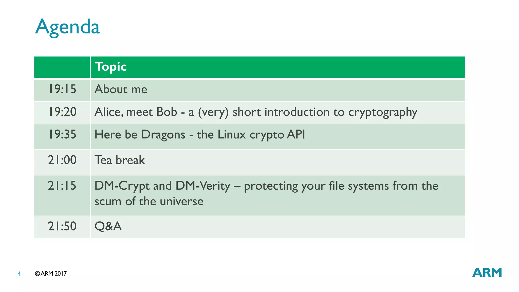 ©ARM 20174
Agenda
Topic
19:15 About me
19:20 Alice, meet Bob - a (very) short introduction to cryptography
19:35 Here be Dragons - the Linux crypto API
21:00 Tea break
21:15 DM-Crypt and DM-Verity – protecting your file systems from the
scum of the universe
21:50 Q&A
 