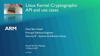 ©ARM 2017
Linux Kernel Cryptographic
API and use cases
Gilad Ben-Yossef
KernelTel-Aviv Meetup
Principal Software Engineer
Security IP - Systems & Software Group
15 March 2017
 