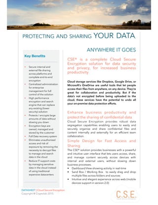 PROTECTING AND SHARING YOUR DATA, ANYWHERE IT GOES 1
DATASHEET | Cloud Secure Encryption 
Copyright @ Cryptolab 2015
PROTECTING AND SHARING YOUR DATA,
CSE® is a complete Cloud Secure
Encryption solution for data security
and privacy, for increased business
productivity
Cloud storage services like Dropbox, Google Drive, or
Microsoft’s OneDrive are useful tools that let people
access their ﬁles from anywhere, on any device. They’re
great for collaboration and productivity. But if the
data’s not encrypted before being uploaded to the
cloud, these services have the potential to undo all
your on-premise data protection efforts.
Enhance business productivity and
protect the sharing of conﬁdential data
Cloud Secure Encryption provides robust data
segregation capabilities enabling users to easily and
securely organise and share conﬁdential ﬁles and
content internally and externally for an efﬁcient team
collaboration.
Simple Design for Fast Access and
Sharing
The CSE® solution provides businesses with a powerful
and intuitive user interface that lets users access, share,
and manage content securely across devices with
internal and external users, without slowing down
business processes.
• Dashboard View showing activity in real-time
• Sand Box / Working Box to easily drag and drop
multiple ﬁles across folders and sources
• Intuitive and elegant experience across web (mobile
devices support in version 2.0)
 
Key Benefits 
• Secure internal and
external ﬁle sharing
across platforms and
complete end-to-end
encryption
• Centralized administration
for enterprise
management for full
control of the solution
• High performance
encryption and search
engine that can replace
any existing (lower
security) solution
• Protects / encrypts large
amounts of data without
slowing you down
• Encryption keys are
owned, managed and
stored by the customer
• Full Data recovery system
• Eliminates unauthorized
access and risk of
exposure by removing the
necessity to decrypt ﬁles
to manage and search
data in the cloud
• Reduce IT support costs
by managing sensitive
data in the cloud instead
of using traditional
expensive datacenters
ANYWHERE IT GOES
 