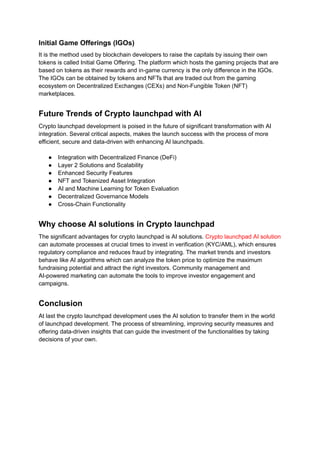 Initial Game Offerings (IGOs)
It is the method used by blockchain developers to raise the capitals by issuing their own
tokens is called Initial Game Offering. The platform which hosts the gaming projects that are
based on tokens as their rewards and in-game currency is the only difference in the IGOs.
The IGOs can be obtained by tokens and NFTs that are traded out from the gaming
ecosystem on Decentralized Exchanges (CEXs) and Non-Fungible Token (NFT)
marketplaces.
Future Trends of Crypto launchpad with AI
Crypto launchpad development is poised in the future of significant transformation with AI
integration. Several critical aspects, makes the launch success with the process of more
efficient, secure and data-driven with enhancing AI launchpads.
●​ Integration with Decentralized Finance (DeFi)
●​ Layer 2 Solutions and Scalability
●​ Enhanced Security Features
●​ NFT and Tokenized Asset Integration
●​ AI and Machine Learning for Token Evaluation
●​ Decentralized Governance Models
●​ Cross-Chain Functionality
Why choose AI solutions in Crypto launchpad
The significant advantages for crypto launchpad is AI solutions. Crypto launchpad AI solution
can automate processes at crucial times to invest in verification (KYC/AML), which ensures
regulatory compliance and reduces fraud by integrating. The market trends and investors
behave like AI algorithms which can analyze the token price to optimize the maximum
fundraising potential and attract the right investors. Community management and
AI-powered marketing can automate the tools to improve investor engagement and
campaigns.
Conclusion
At last the crypto launchpad development uses the AI solution to transfer them in the world
of launchpad development. The process of streamlining, improving security measures and
offering data-driven insights that can guide the investment of the functionalities by taking
decisions of your own.
 