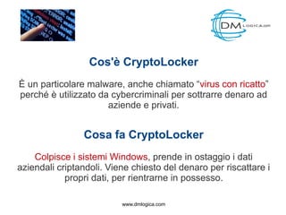 Cos'è CryptoLocker
È un particolare malware, anche chiamato “virus con ricatto”
perché è utilizzato da cybercriminali per sottrarre denaro ad
aziende e privati.
Cosa fa CryptoLocker
Colpisce i sistemi Windows, prende in ostaggio i dati
aziendali criptandoli. Viene chiesto del denaro per riscattare i
propri dati, per rientrarne in possesso.
www.dmlogica.com
 