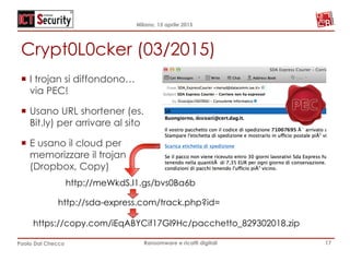 Milano, 15 aprile 2015
Paolo Dal Checco Ransomware e ricatti digitali
Crypt0L0cker (03/2015)
17
¡  I trojan si diffondono…
via PEC!
¡  Usano URL shortener (es.
Bit.ly) per arrivare al sito
¡  E usano il cloud per
memorizzare il trojan
(Dropbox, Copy)
http://meWkdS.l1.gs/bvs0Ba6b
http://sda-express.com/track.php?id=
https://copy.com/iEqABYCif17Gl9Hc/pacchetto_829302018.zip
 