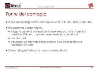 Milano, 15 aprile 2015
Paolo Dal Checco Ransomware e ricatti digitali
Fonte del contagio
¡  Avvio di un programma contenuto in ZIP, PF, EXE, SCR, DOC, XLS
¡  Programma contenuto in:
¡  Allegato ad email che parla di fatture, rimborsi, note di credito,
spedizioni SDA, etc… anche proveniente da contatti noti
¡  Link alla mail
¡  Download da sito web di finto corriere il cui link è contenuto
nell’email ricevuta
¡  Se non si apre l’allegato non si corrono rischi
27
 