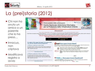 Milano, 15 aprile 2015
Paolo Dal Checco Ransomware e ricatti digitali
La (prei)storia (2012)
3
¡  Chi non ha
avuto un
amico o un
parente
che lo ha
preso…
¡  Innocuo,
non
criptava
¡  Modificava
registro o
avvio
 