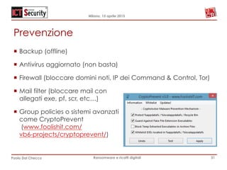 Milano, 15 aprile 2015
Paolo Dal Checco Ransomware e ricatti digitali
Prevenzione
¡  Backup (offline)
¡  Antivirus aggiornato (non basta)
¡  Firewall (bloccare domini noti, IP dei Command & Control, Tor)
¡  Mail filter (bloccare mail con
allegati exe, pf, scr, etc…)
¡  Group policies o sistemi avanzati
come CryptoPrevent
(www.foolishit.com/
vb6-projects/cryptoprevent/)
31
 