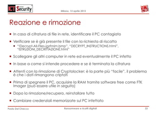 Milano, 15 aprile 2015
Paolo Dal Checco Ransomware e ricatti digitali
Reazione e rimozione
¡  In caso di cifratura di file in rete, identificare il PC contagiato
¡  Verificare se è già presente il file con la richiesta di riscatto
¡  “!Decrypt-All-Files-jgzfmim.bmp”, “DECRYPT_INSTRUCTIONS.html”,
“ISTRUZIONI_DECRITTAZIONE.html”
¡  Scollegare gli altri computer in rete ed eventualmente il PC infetto
¡  In base a come si intende procedere e se è terminata la cifratura
¡  Attenti con la rimozione di Cryptolocker: è la parte più “facile”, il problema
è che i dati rimangono criptati
¡  Prima di spegnere il PC, acquisire la RAM tramite software free come FTK
Imager (può essere utile in seguito)
¡  Dopo la rimozione/recupero, reinstallare tutto
¡  Cambiare credenziali memorizzate sul PC infettato
33
 