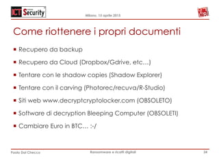 Milano, 15 aprile 2015
Paolo Dal Checco Ransomware e ricatti digitali
Come riottenere i propri documenti
¡  Recupero da backup
¡  Recupero da Cloud (Dropbox/Gdrive, etc…)
¡  Tentare con le shadow copies (Shadow Explorer)
¡  Tentare con il carving (Photorec/recuva/R-Studio)
¡  Siti web www.decryptcryptolocker.com (OBSOLETO)
¡  Software di decryption Bleeping Computer (OBSOLETI)
¡  Cambiare Euro in BTC… :-/
34
 