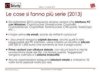 Milano, 15 aprile 2015
Paolo Dal Checco Ransomware e ricatti digitali
Le cose si fanno più serie (2013)
¡  Da settembre 2013 compaiono diverse versioni che infettano PC
con Windows: CryptoLocker, SimpleLocker, CryptorBit,
CryptoDefense, CryptoWall, TorrentLocker, CTB-Locker, TeslaCrypt,
etc…
¡  Il trojan arriva via email, anche da mittenti conosciuti
¡  I documenti vengono criptati davvero, anche quelli in rete
raggiungibili dal PC infettato, viene chiesto un riscatto in bitcoin
(da 300 a 1.000 euro) che aumenta se non si paga subito
¡  Prime versioni con cifratura debole, con alcuni bachi e niente
sovrascrittura reale dei file, col tempo queste “leggerezze”
vengono colmate e il sistema irrobustito
¡  Alcune organizzazioni eseguono infezioni mirate e chiedono 10
volte tanto (episodi molto più rari)
4
 