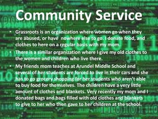 Community Service 
• Grassroots is an organization where women go when they 
are abused, or have nowhere else to go. I donate food, and 
clothes to here on a regular basis with my mom. 
• There is a similar organization where I give my old clothes to 
the women and children who live there. 
• My friends mom teaches at Arundel Middle School and 
several of her students are forced to live in their cars and she 
has to go grocery shopping for her students who aren’t able 
to buy food for themselves. The children have a very little 
amount of clothes and blankets. Very recently my mom and I 
donated bags and bags filled with old clothes and blankets 
to give to her who then gave to her children at the school. 
 