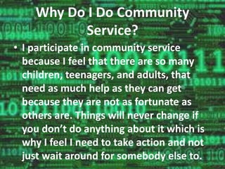 Why Do I Do Community 
Service? 
• I participate in community service 
because I feel that there are so many 
children, teenagers, and adults, that 
need as much help as they can get 
because they are not as fortunate as 
others are. Things will never change if 
you don’t do anything about it which is 
why I feel I need to take action and not 
just wait around for somebody else to. 
 
