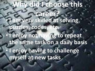 Why did I choose this 
career? 
• I am very skilled at solving 
puzzles, codes, etc. 
• I enjoy not having to repeat 
the same task on a daily basis 
• I enjoy having to challenge 
myself at new tasks 
 