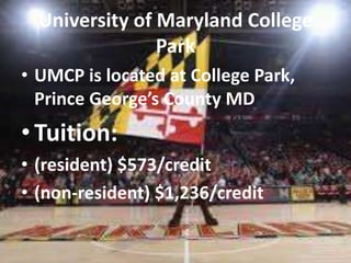 University of Maryland College 
Park 
• UMCP is located at College Park, 
Prince George’s County MD 
• Tuition: 
• (resident) $573/credit 
• (non-resident) $1,236/credit 
 