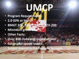 UMCP 
• Program Requirements: 
• 2.0 GPA or higher 
• BMGT 200, BMGT 230, MATH 200 
• Minimum grade of a “C” 
• Other Facts: 
• Over 800 clubs and organizations 
• Successful sports teams 
• School mascot is the Testudo Terrapin 
 