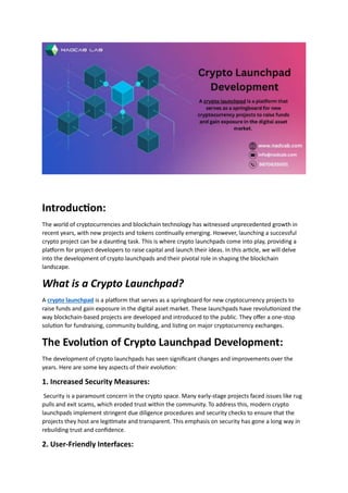 Introduction:
The world of cryptocurrencies and blockchain technology has witnessed unprecedented growth in
recent years, with new projects and tokens continually emerging. However, launching a successful
crypto project can be a daunting task. This is where crypto launchpads come into play, providing a
platform for project developers to raise capital and launch their ideas. In this article, we will delve
into the development of crypto launchpads and their pivotal role in shaping the blockchain
landscape.
What is a Crypto Launchpad?
A crypto launchpad is a platform that serves as a springboard for new cryptocurrency projects to
raise funds and gain exposure in the digital asset market. These launchpads have revolutionized the
way blockchain-based projects are developed and introduced to the public. They offer a one-stop
solution for fundraising, community building, and listing on major cryptocurrency exchanges.
The Evolution of Crypto Launchpad Development:
The development of crypto launchpads has seen significant changes and improvements over the
years. Here are some key aspects of their evolution:
1. Increased Security Measures:
Security is a paramount concern in the crypto space. Many early-stage projects faced issues like rug
pulls and exit scams, which eroded trust within the community. To address this, modern crypto
launchpads implement stringent due diligence procedures and security checks to ensure that the
projects they host are legitimate and transparent. This emphasis on security has gone a long way in
rebuilding trust and confidence.
2. User-Friendly Interfaces:
 