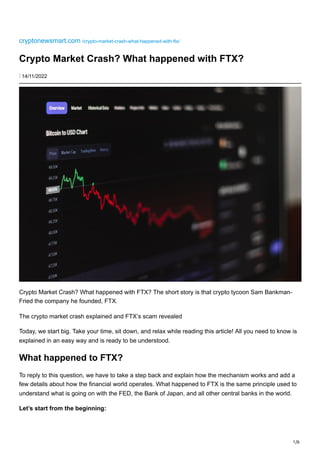 1/6
cryptonewsmart.com /crypto-market-crash-what-happened-with-ftx/
Crypto Market Crash? What happened with FTX?
⋮ 14/11/2022
Crypto Market Crash? What happened with FTX? The short story is that crypto tycoon Sam Bankman-
Fried the company he founded, FTX.
The crypto market crash explained and FTX’s scam revealed
Today, we start big. Take your time, sit down, and relax while reading this article! All you need to know is
explained in an easy way and is ready to be understood.
What happened to FTX?
To reply to this question, we have to take a step back and explain how the mechanism works and add a
few details about how the financial world operates. What happened to FTX is the same principle used to
understand what is going on with the FED, the Bank of Japan, and all other central banks in the world.
Let’s start from the beginning:
 