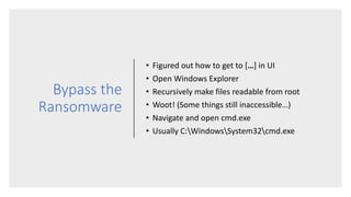Bypass the
Ransomware
• Figured out how to get to […] in UI
• Open Windows Explorer
• Recursively make files readable from root
• Woot! (Some things still inaccessible…)
• Navigate and open cmd.exe
• Usually C:WindowsSystem32cmd.exe
 