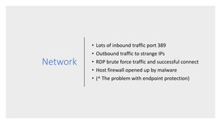 Network
• Lots of inbound traffic port 389
• Outbound traffic to strange IPs
• RDP brute force traffic and successful connect
• Host firewall opened up by malware
• (^ The problem with endpoint protection)
 
