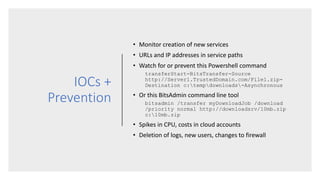 IOCs +
Prevention
• Monitor creation of new services
• URLs and IP addresses in service paths
• Watch for or prevent this Powershell command
transferStart-BitsTransfer-Source
http://Server1.TrustedDomain.com/File1.zip-
Destination c:tempdownloads-Asynchronous
• Or this BitsAdmin command line tool
bitsadmin /transfer myDownloadJob /download
/priority normal http://downloadsrv/10mb.zip
c:10mb.zip
• Spikes in CPU, costs in cloud accounts
• Deletion of logs, new users, changes to firewall
 