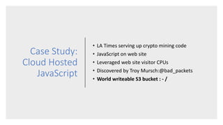 Case Study:
Cloud Hosted
JavaScript
• LA Times serving up crypto mining code
• JavaScript on web site
• Leveraged web site visitor CPUs
• Discovered by Troy Mursch:@bad_packets
• World writeable S3 bucket : - /
 