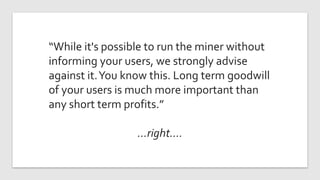 “While it's possible to run the miner without
informing your users, we strongly advise
against it.You know this. Long term goodwill
of your users is much more important than
any short term profits.”
…right….
 