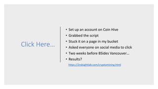 Click Here…
• Set up an account on Coin Hive
• Grabbed the script
• Stuck it on a page in my bucket
• Asked everyone on social media to click
• Two weeks before BSides Vancouver…
• Results?
https://2ndsightlab.com/cryptomining.html
 