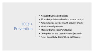 IOCs +
Prevention
• No world writeable buckets
• S3 bucket policies and code in source control
• Automated deployment with security checks
• Monitor configurations
• Monitor traffic: IDS/IPS/DNS logs
• CPU spikes on end user machines (+sound)
• Note: GuardDuty doesn’t help in this case
 