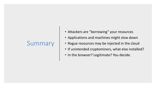 Summary
• Attackers are “borrowing” your resources
• Applications and machines might slow down
• Rogue resources may be injected in the cloud
• If unintended cryptominers, what else installed?
• In the browser? Legitimate? You decide.
 