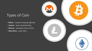 Types of Coin
• Bitcoin – massive mining rig, high fees
• Litecoin – lower transaction fees
• Monero – anonymity, mine on CPUs
• Many More… zcash, dash…
 