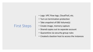 First Steps
• Logs: VPC Flow logs, CloudTrail, etc.
• Turn on termination protection
• Take snapshot of EBS Volume(s)
• Create image, memory capture
• Shared copies out to separate account
• Quarantine via security group rules
• Created a bastion host to access the instances
 