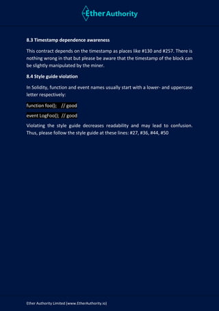 Ether Authority Limited (www.EtherAuthority.io)
8.3 Timestamp dependence awareness
This contract depends on the timestamp as places like #130 and #257. There is
nothing wrong in that but please be aware that the timestamp of the block can
be slightly manipulated by the miner.
8.4 Style guide violation
In Solidity, function and event names usually start with a lower- and uppercase
letter respectively:
function foo(); // good
event LogFoo(); // good
Violating the style guide decreases readability and may lead to confusion.
Thus, please follow the style guide at these lines: #27, #36, #44, #50
 