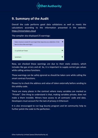 Ether Authority Limited (www.EtherAuthority.io)
9. Summary of the Audit
Overall the code performs good data validations as well as meets the
calculations according to the information presented in the website:
https://minertoken.cloud
The compiler also displayed 25 warnings:
Now, we checked those warnings are due to their static analysis, which
includes like gas errors and all. So, it is important to supply correct gas values
while calling various functions.
Those warnings can be safely ignored as should be taken care while calling the
smart contract functions.
Please try to check the address and value of token externally before sending to
the solidity code.
There are many places in the contract where many variables are marked as
“Private”. One thing to understand is that, making variables private, does not
make a them invisible. Miners have access to all contracts’ code and data.
Developers must account for the lack of privacy in Ethereum
It is also encouraged to run bug bounty program and let community help to
further polish the code to the perfection.
 