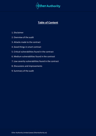 Ether Authority Limited (www.EtherAuthority.io)
Table of Content
1. Disclaimer
2. Overview of the audit
3. Attacks made to the contract
4. Good things in smart contract
5. Critical vulnerabilities found in the contract
6. Medium vulnerabilities found in the contract
7. Low severity vulnerabilities found in the contract
8. Discussions and improvements
9. Summary of the audit
 