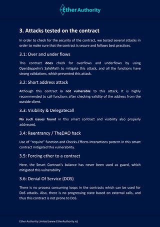 Ether Authority Limited (www.EtherAuthority.io)
3. Attacks tested on the contract
In order to check for the security of the contract, we tested several attacks in
order to make sure that the contract is secure and follows best practices.
3.1: Over and under flows
This contract does check for overflows and underflows by using
OpenZeppelin's SafeMath to mitigate this attack, and all the functions have
strong validations, which prevented this attack.
3.2: Short address attack
Although this contract is not vulnerable to this attack, It is highly
recommended to call functions after checking validity of the address from the
outside client.
3.3: Visibility & Delegatecall
No such issues found in this smart contract and visibility also properly
addressed.
3.4: Reentrancy / TheDAO hack
Use of “require” function and Checks-Effects-Interactions pattern in this smart
contract mitigated this vulnerability.
3.5: Forcing ether to a contract
Here, the Smart Contract’s balance has never been used as guard, which
mitigated this vulnerability
3.6: Denial Of Service (DOS)
There is no process consuming loops in the contracts which can be used for
DoS attacks. Also, there is no progressing state based on external calls, and
thus this contract is not prone to DoS.
 