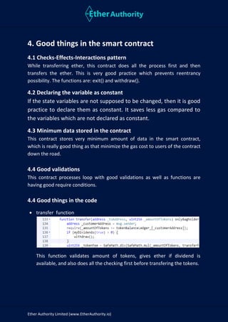 Ether Authority Limited (www.EtherAuthority.io)
4. Good things in the smart contract
4.1 Checks-Effects-Interactions pattern
While transferring ether, this contract does all the process first and then
transfers the ether. This is very good practice which prevents reentrancy
possibility. The functions are: exit() and withdraw().
4.2 Declaring the variable as constant
If the state variables are not supposed to be changed, then it is good
practice to declare them as constant. It saves less gas compared to
the variables which are not declared as constant.
4.3 Minimum data stored in the contract
This contract stores very minimum amount of data in the smart contract,
which is really good thing as that minimize the gas cost to users of the contract
down the road.
4.4 Good validations
This contract processes loop with good validations as well as functions are
having good require conditions.
4.4 Good things in the code
• transfer function
This function validates amount of tokens, gives ether if dividend is
available, and also does all the checking first before transfering the tokens.
 