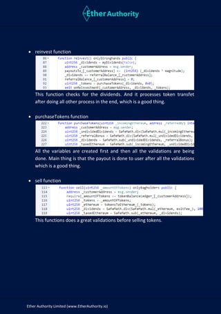 Ether Authority Limited (www.EtherAuthority.io)
• reinvest function
This function checks for the dividends. And it processes token transfet
after doing all other process in the end, which is a good thing.
• purchaseTokens function
All the variables are created first and then all the validations are being
done. Main thing is that the payout is done to user after all the validations
which is a good thing.
• sell function
This functions does a great validations before selling tokens.
 