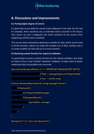 Ether Authority Limited (www.EtherAuthority.io)
8. Discussions and improvements
8.1 Putting higher degree of control
It is good idea to put ability for owner to put safeguard in the code. So, let’s say
for example, there would be any un-intended event occurred in the future,
then owner can put a safeguard and which prevents all the process from
happening until the issue is resolved.
This can be easily achieved by declaring a variable for that, which can be used
in all the functions. Admin can make this variable true or false. Another way is
to create modifier for that and use it in every function.
8.2 Declaring custom function for require () validation
It is good idea to create a custom function for the require condition, and make
an Event to fire in case of failed “required” validation. It helps client to better
understand why any possible error occurred.
bool internal dorequireRevert; // <=== IMPORTANT DEBUG/REVERT SWITCH
// false => keep going but emit RequireFailed
// true => do the revert
function dorequire(bool testresult, string message) internal {
if (!testresult) {
emit RequireFailed(message);
if (dorequireRevert) {
require(false, message);
}
}
}
dorequire (1 != 0, "one is not equal zero!");
 
