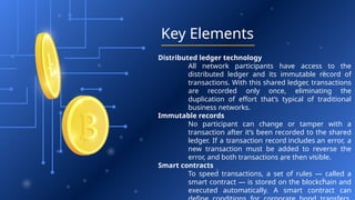 Key Elements
Distributed ledger technology
All network participants have access to the
distributed ledger and its immutable record of
transactions. With this shared ledger, transactions
are recorded only once, eliminating the
duplication of effort that’s typical of traditional
business networks.
Immutable records
No participant can change or tamper with a
transaction after it’s been recorded to the shared
ledger. If a transaction record includes an error, a
new transaction must be added to reverse the
error, and both transactions are then visible.
Smart contracts
To speed transactions, a set of rules — called a
smart contract — is stored on the blockchain and
executed automatically. A smart contract can
 