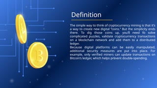 Definition
The simple way to think of cryptocurrency mining is that it’s
a way to create new digital “coins.” But the simplicity ends
there. To dig those coins up, you’ll need to solve
complicated puzzles, validate cryptocurrency transactions
on a blockchain network and add them to a distributed
ledger.
Because digital platforms can be easily manipulated,
additional security measures are put into place. For
example, only verified miners can update transactions on
Bitcoin’s ledger, which helps prevent double-spending.
 
