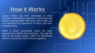 How it Works
Crypto miners use their computers to solve
complex mathematical equations, which basically
means cracking codes. After you crack a code, you
can authorize the transaction. In return, you earn
cryptocurrency.
When a miner successfully solves the math
equation and verifies the transaction, they add the
data to the public ledger, called the blockchain,
which is secured by these many encryptions.
 