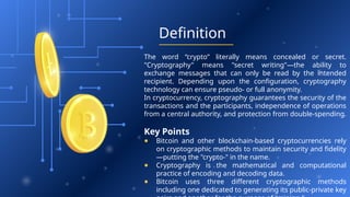 Definition
The word “crypto” literally means concealed or secret.
"Cryptography" means "secret writing"—the ability to
exchange messages that can only be read by the intended
recipient. Depending upon the configuration, cryptography
technology can ensure pseudo- or full anonymity.
In cryptocurrency, cryptography guarantees the security of the
transactions and the participants, independence of operations
from a central authority, and protection from double-spending.
Key Points
● Bitcoin and other blockchain-based cryptocurrencies rely
on cryptographic methods to maintain security and fidelity
—putting the "crypto-" in the name.
● Cryptography is the mathematical and computational
practice of encoding and decoding data.
● Bitcoin uses three different cryptographic methods
including one dedicated to generating its public-private key
 