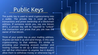 Public Keys
The public key is used to send cryptocurrency into
a wallet. The private key is used to verify
transactions and prove ownership of a blockchain
address. If someone sends you, say one bitcoin
(BTC), a private key will be required to “unlock”
that transaction and prove that you are now the
owner of that bitcoin.
Think of your public key as your mailing address.
Anyone can look it up and send things, in this case
cryptocurrency, to that address. It's similar to
providing your checking account number and
routing number to set up a direct deposit – you
can tell that information to anyone, but it doesn't
allow them to withdraw money or otherwise log in
 