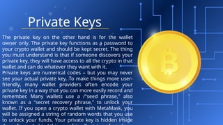 Private Keys
The private key on the other hand is for the wallet
owner only. The private key functions as a password to
your crypto wallet and should be kept secret. The thing
you must understand is that if someone discovers your
private key, they will have access to all the crypto in that
wallet and can do whatever they want with it.
Private keys are numerical codes – but you may never
see your actual private key. To make things more user-
friendly, many wallet providers often encode your
private key in a way that you can more easily record and
remember. Many wallets use a /"seed phrase," also
known as a "secret recovery phrase," to unlock your
wallet. If you open a crypto wallet with MetaMask, you
will be assigned a string of random words that you use
to unlock your funds. Your private key is hidden inside
 