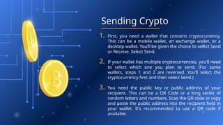 Sending Crypto
1. First, you need a wallet that contains cryptocurrency.
This can be a mobile wallet, an exchange wallet, or a
desktop wallet. You’ll be given the choice to select Send
or Receive. Select Send.
2. If your wallet has multiple cryptocurrencies, you’ll need
to select which one you plan to send. (For some
wallets, steps 1 and 2 are reversed. You’ll select the
cryptocurrency first and then select Send.)
3. You need the public key or public address of your
recipient. This can be a QR Code or a long series of
random letters and numbers. Scan the QR code or copy
and paste the public address into the recipient field in
your wallet. It’s recommended to use a QR code if
available.
 