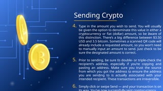 Sending Crypto
4. Type in the amount you wish to send. You will usually
be given the option to denominate this value in either a
cryptocurrency or fiat (dollar) amount, so be aware of
this distinction. There’s a big difference between $3.50
USD and 3.5 bitcoin. Sometimes a scanned QR code will
already include a requested amount, so you won’t need
to manually input an amount to send. Just check to be
sure the designated amount is correct.
5. Prior to sending, be sure to double- or triple-check the
recipient’s address, especially if you’re copying and
pasting an address. Make sure you trust the source
from which you got the address to ensure the address
you are sending to is actually associated with your
intended recipient. These transactions are irreversible.
6. Simply click or swipe Send — and your transaction is on
 