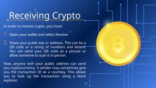 Receiving Crypto
In order to receive crypto, you must:
1. Open your wallet and select Receive.
2. Share your public key or address. This can be a
QR code or a string of numbers and letters.
You can send your QR code as a picture or
allow someone to scan it in person.
Now, anyone with your public address can send
you cryptocurrency. A sender may sometimes give
you the transaction ID as a courtesy. This allows
you to look up the transaction using a block
explorer.
 